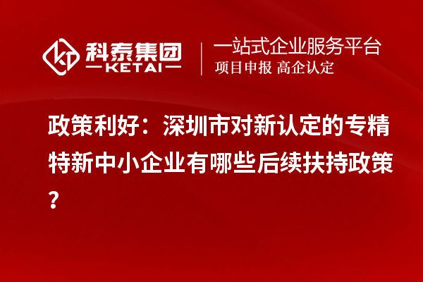 政策利好：深圳市对新认定的专精特新中小企业有哪些后续扶持政策？