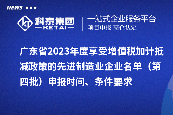 广东省2023年度享受增值税加计抵减政策的先进制造业企业名单（第四批）申报时间、条件要求