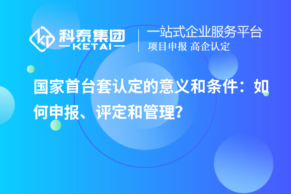 国家首台套认定的意义和条件：如何申报、评定和管理？