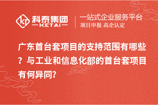 广东首台套项目的支持范围有哪些？与工业和信息化部的首台套项目有何异同？