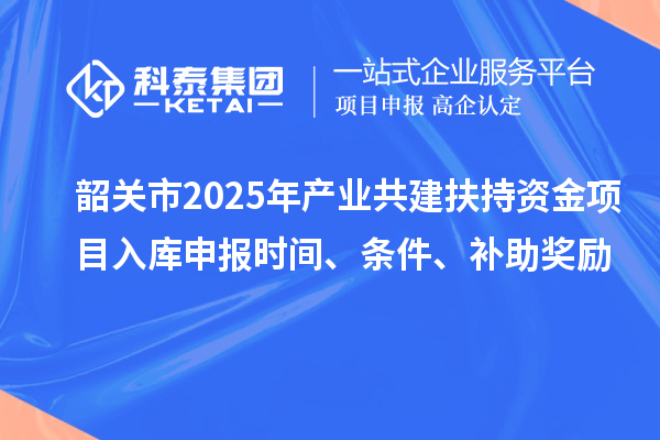 韶关市2025年产业共建扶持资金项目入库申报时间、条件、补助奖励