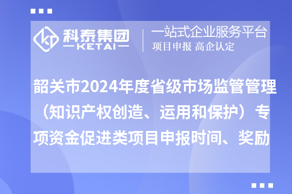 韶关市2024年度省级市场监管管理（知识产权创造、运用和保护）专项资金促进类项目申报时间、条件、奖励