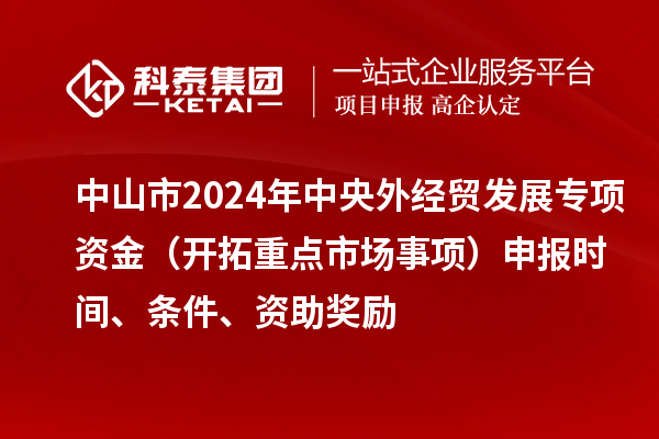 中山市2024年中央外经贸发展专项资金（开拓重点市场事项）申报时间、条件、资助奖励