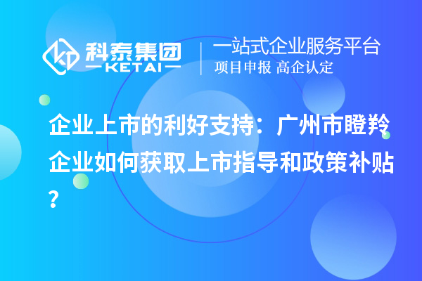 企业上市的利好支持：广州市瞪羚企业如何获取上市指导和政策补贴？