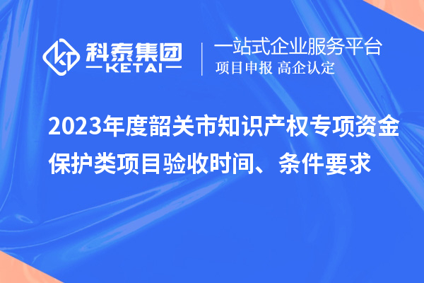 2023年度韶关市知识产权专项资金保护类项目验收时间、条件要求