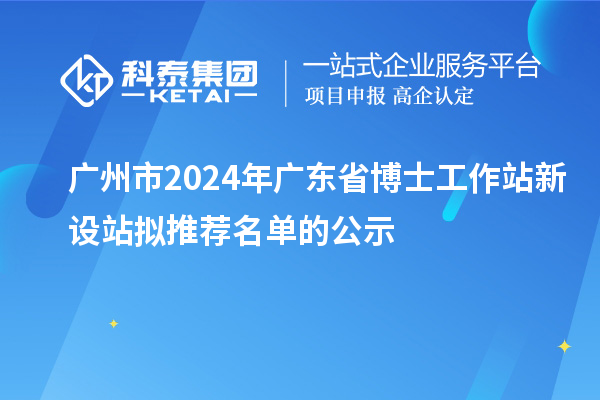 广州市2024年广东省博士工作站新设站拟推荐名单的公示