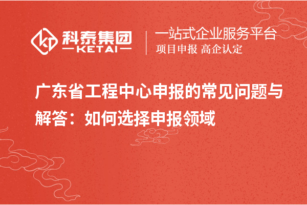 广东省工程中心申报的常见问题与解答：如何选择申报领域