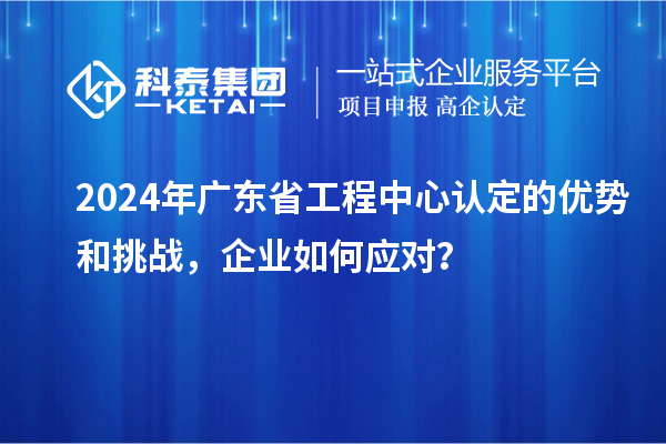 2024年广东省工程中心认定的优势和挑战，企业如何应对？