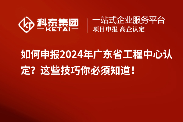 如何申报2024年广东省工程中心认定？这些技巧你必须知道！