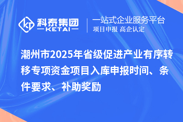 潮州市2025年省级促进产业有序转移专项资金项目入库申报时间、条件要求、补助奖励