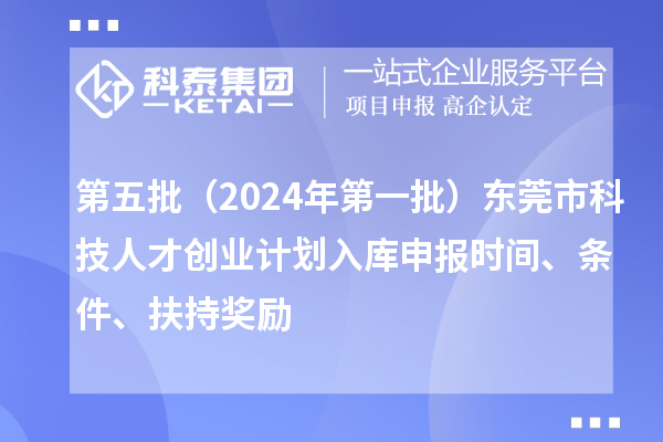 第五批（2024年第一批）东莞市科技人才创业计划入库申报时间、条件、扶持奖励