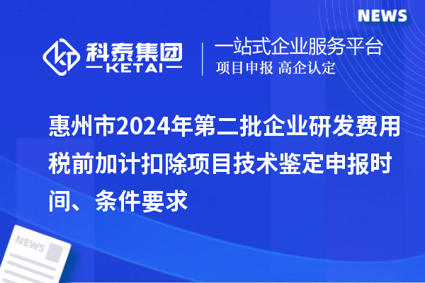 惠州市2024年第二批企业研发费用税前加计扣除项目技术鉴定申报时间、条件要求