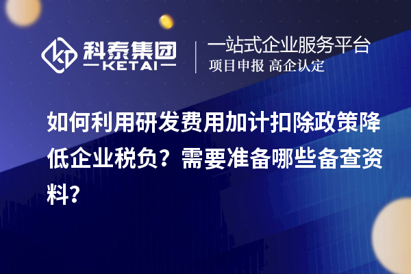 如何利用研发费用加计扣除政策降低企业税负？需要准备哪些备查资料？