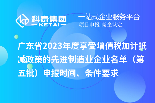 广东省2023年度享受增值税加计抵减政策的先进制造业企业名单（第五批）申报时间、条件要求