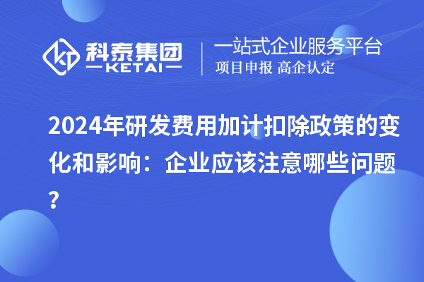 2024年研发费用加计扣除政策的变化和影响：企业应该注意哪些问题？