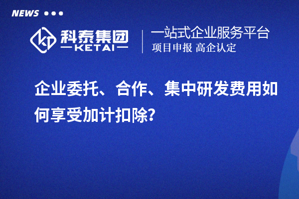 企业委托、合作、集中研发费用如何享受加计扣除？