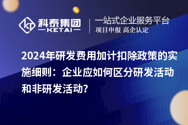 2024年研发费用加计扣除政策的实施细则：企业应如何区分研发活动和非研发活动？