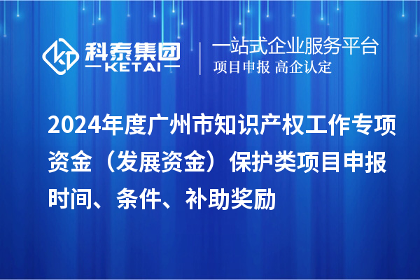 2024年度广州市知识产权工作专项资金（发展资金）保护类项目申报时间、条件、补助奖励