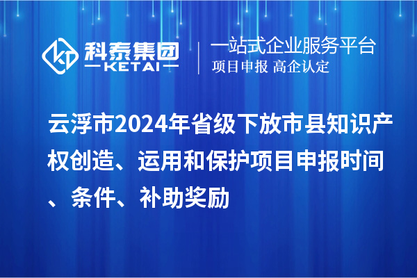 云浮市2024年省级下放市县知识产权创造、运用和保护项目申报时间、条件、补助奖励