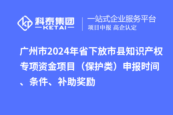 广州市2024年省下放市县知识产权专项资金项目（保护类）申报时间、条件、补助奖励