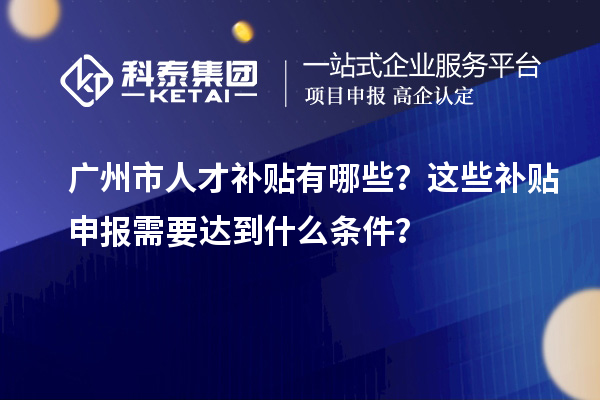 广州市人才补贴有哪些？这些补贴申报需要达到什么条件？