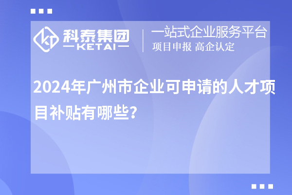 2024年广州市企业可申请的人才项目补贴有哪些？