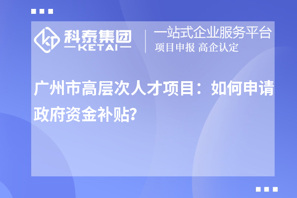 广州市高层次人才项目：如何申请政府资金补贴？