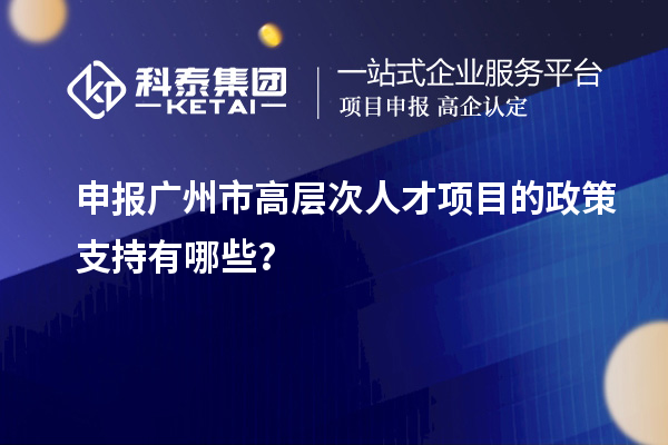 申报广州市高层次人才项目的政策支持有哪些？