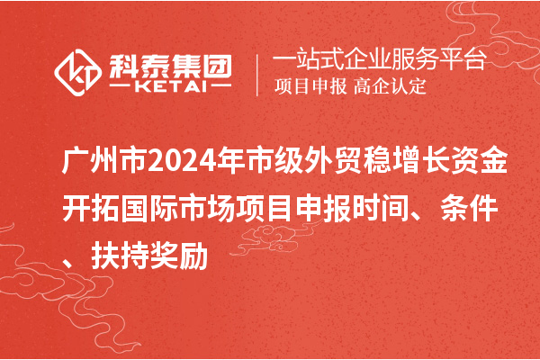 广州市2024年市级外贸稳增长资金开拓国际市场项目申报时间、条件、扶持奖励