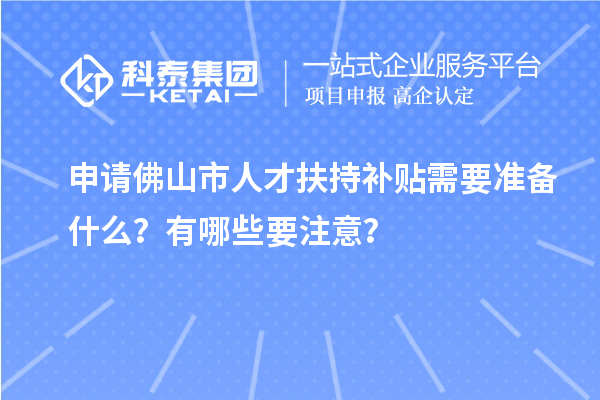 申请佛山市人才扶持补贴需要准备什么？有哪些要注意？