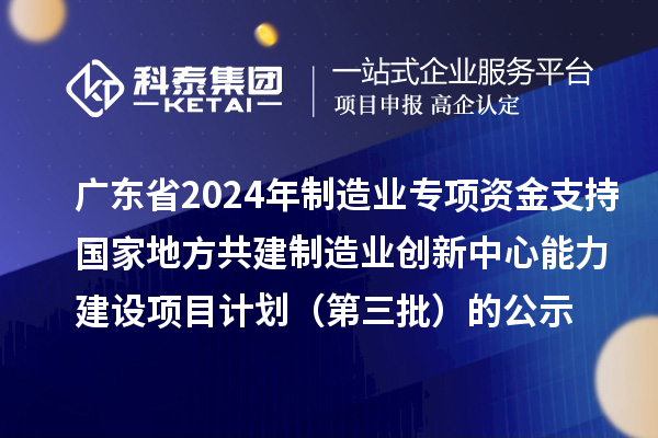 广东省2024年制造业当家重点任务保障专项资金（产业创新能力建设）专项资金支持国家地方共建制造业创新中心能力建设项目计划（第三批）的公示