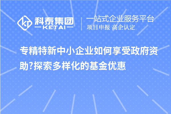 专精特新中小企业如何享受政府资助?探索多样化的基金优惠