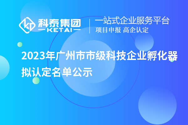 2023年广州市市级科技企业孵化器拟认定名单公示