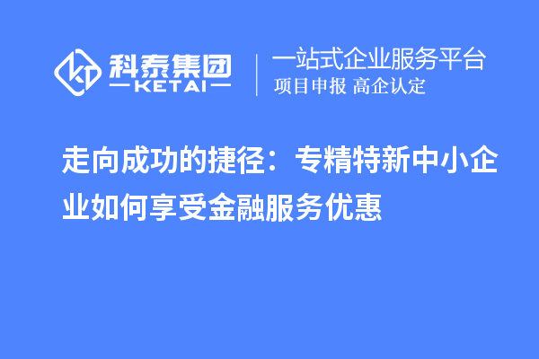 走向成功的捷径：专精特新中小企业如何享受金融服务优惠