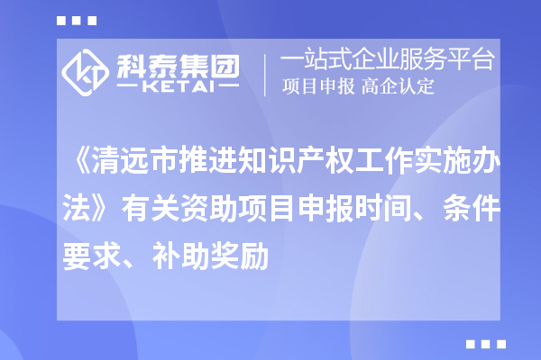 《清远市推进知识产权工作实施办法》有关资助项目申报时间、条件要求、补助奖励