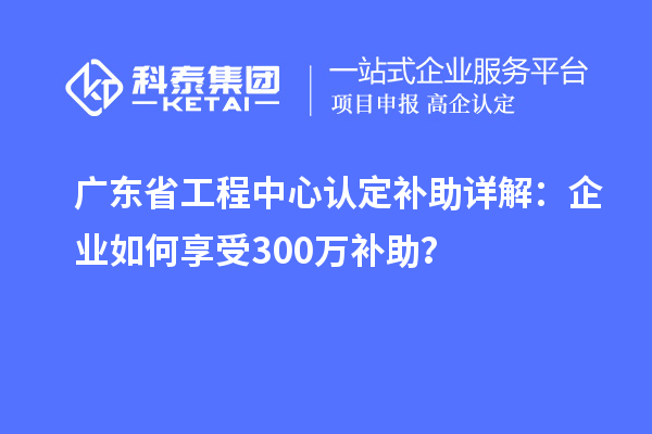 广东省工程中心认定补助详解：企业如何享受300万补助？