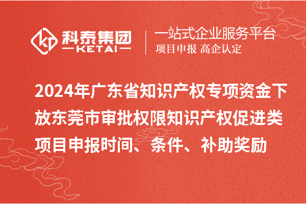 2024年广东省知识产权专项资金下放东莞市审批权限知识产权促进类项目申报时间、条件、补助奖励