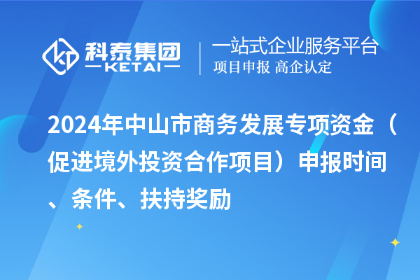 2024年中山市商务发展专项资金（促进境外投资合作项目）申报时间、条件、扶持奖励