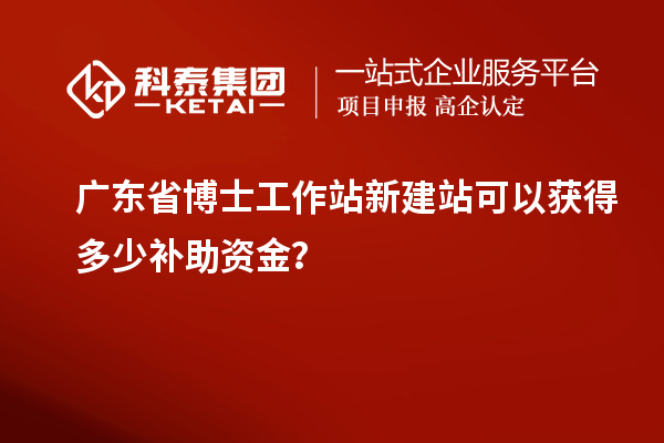 广东省博士工作站新建站可以获得多少补助资金？