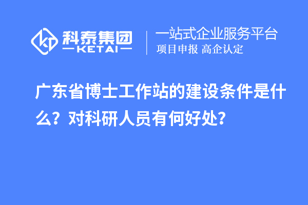 广东省博士工作站的建设条件是什么？对科研人员有何好处？