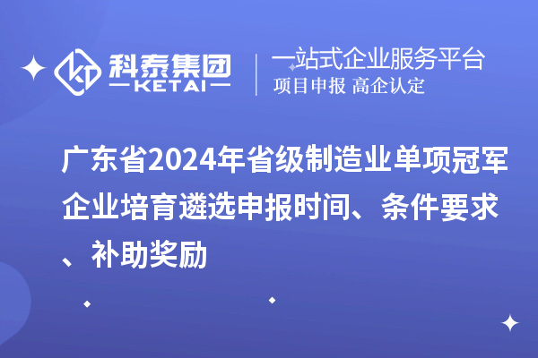 广东省2024年省级制造业单项冠军企业培育遴选申报时间、条件要求、补助奖励