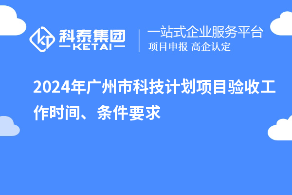 2024年广州市科技计划项目验收工作时间、条件要求