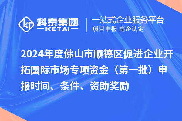 2024年度佛山市顺德区促进企业开拓国际市场专项资金（第一批）申报时间、条件、资助奖励