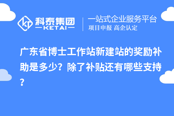 广东省博士工作站新建站的奖励补助是多少？除了补贴还有哪些支持？