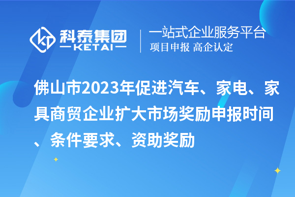 佛山市2023年促进汽车、家电、家具商贸企业扩大市场奖励申报时间、条件要求、资助奖励