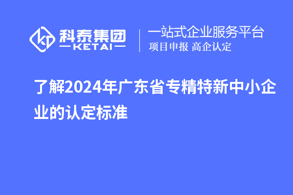 了解2024年广东省专精特新中小企业的认定标准