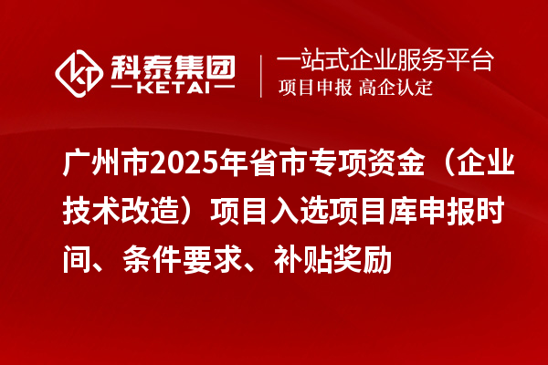 广州市2025年省市专项资金（企业技术改造）项目入选项目库申报时间、条件要求、补贴奖励