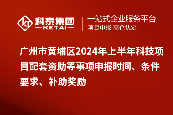 广州市黄埔区2024年上半年科技项目配套资助等事项申报时间、条件要求、补助奖励