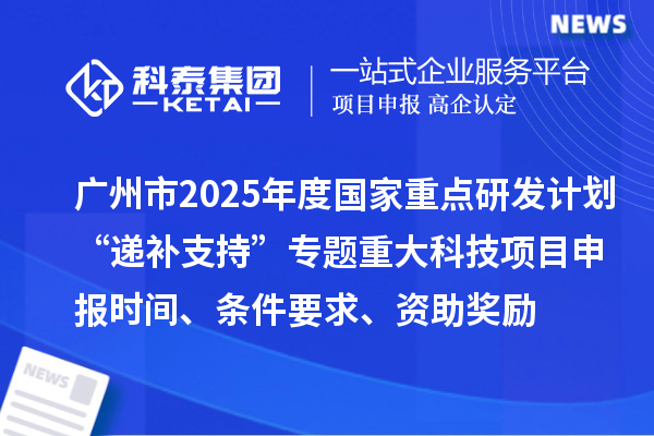 广州市2025年度国家重点研发计划“递补支持”专题重大科技项目申报时间、条件要求、资助奖励