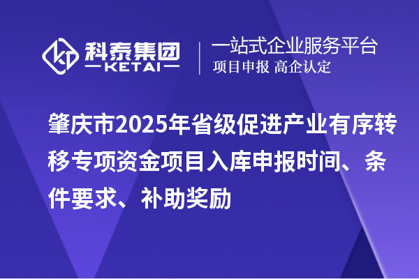 肇庆市2025年省级促进产业有序转移专项资金项目入库申报时间、条件要求、补助奖励